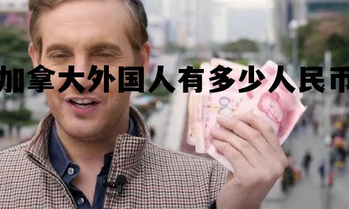 加拿大外国人有多少人民币 加拿大外国人有多少人民币兑换