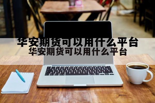 华安期货可以用什么平台 华安期货有限责任公司怎么样